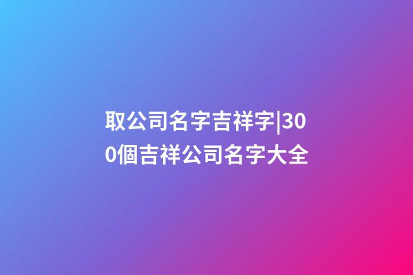 取公司名字吉祥字|300個吉祥公司名字大全-第1張-公司起名-玄機(jī)派